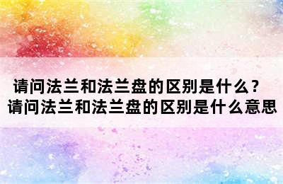 请问法兰和法兰盘的区别是什么？ 请问法兰和法兰盘的区别是什么意思